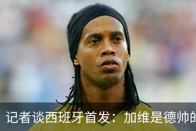 记者谈西班牙首发：加维是德帅的阵眼；也宣布一开始就要踢出强度